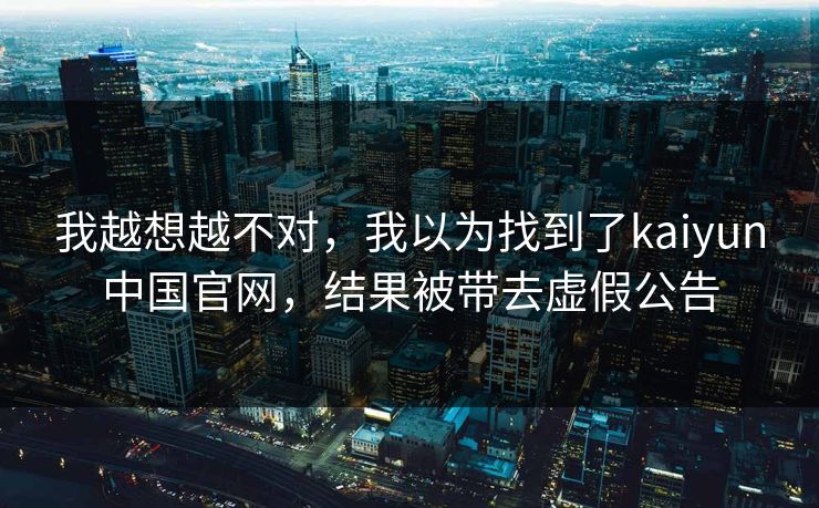 我越想越不对,我以为找到了kaiyun中国官网,结果被带去虚假公告 我越想越不对,我以为找到了kaiyun中国官网,结果被带去虚假公告