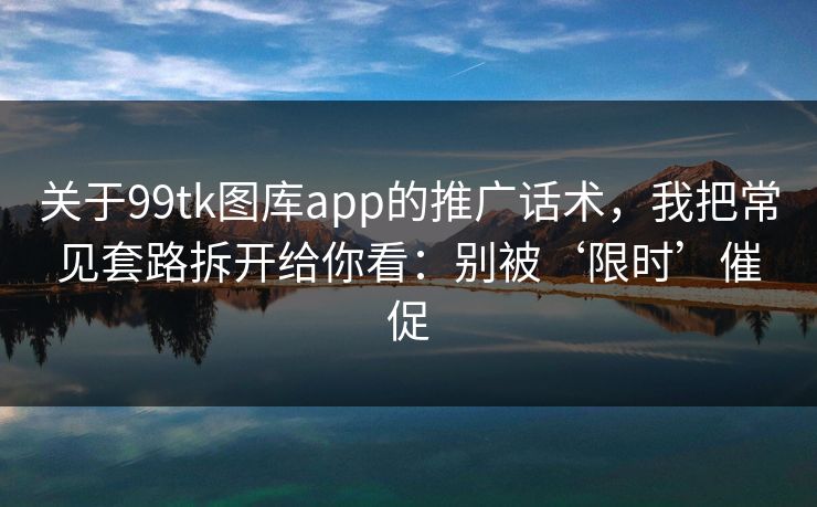 关于99tk图库app的推广话术，我把常见套路拆开给你看：别被‘限时’催促