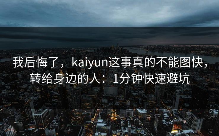 我后悔了，kaiyun这事真的不能图快，转给身边的人：1分钟快速避坑