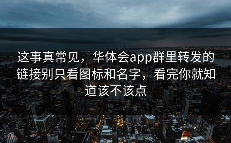 这事真常见，华体会app群里转发的链接别只看图标和名字，看完你就知道该不该点