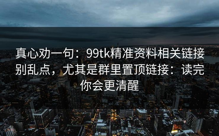 真心劝一句：99tk精准资料相关链接别乱点，尤其是群里置顶链接：读完你会更清醒