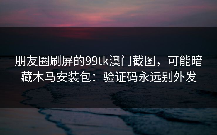 朋友圈刷屏的99tk澳门截图,可能暗藏木马安装包:验证码永远别外发 朋友圈刷屏的99tk澳门截图,可能暗藏木马安装包:验证码永远别外发