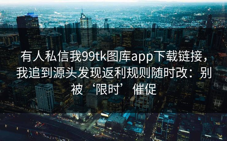 有人私信我99tk图库app下载链接,我追到源头发现返利规则随时改:别被‘限时’催促 有人私信我99tk图库app下载链接,我追到源头发现返利规则随时改:别被‘限时’催促