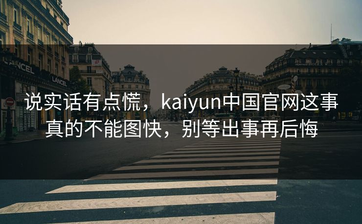 说实话有点慌,kaiyun中国官网这事真的不能图快,别等出事再后悔 说实话有点慌,kaiyun中国官网这事真的不能图快,别等出事再后悔