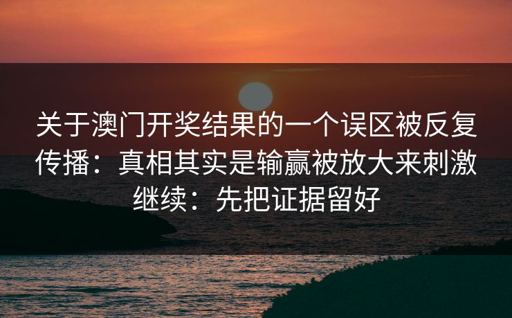 关于澳门开奖结果的一个误区被反复传播:真相其实是输赢被放大来刺激继续:先把证据留好 关于澳门开奖结果的一个误区被反复传播:真相其实是输赢被放大来刺激继续:先把证据留好