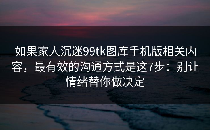 如果家人沉迷99tk图库手机版相关内容,最有效的沟通方式是这7步:别让情绪替你做决定 如果家人沉迷99tk图库手机版相关内容,最有效的沟通方式是这7步:别让情绪替你做决定